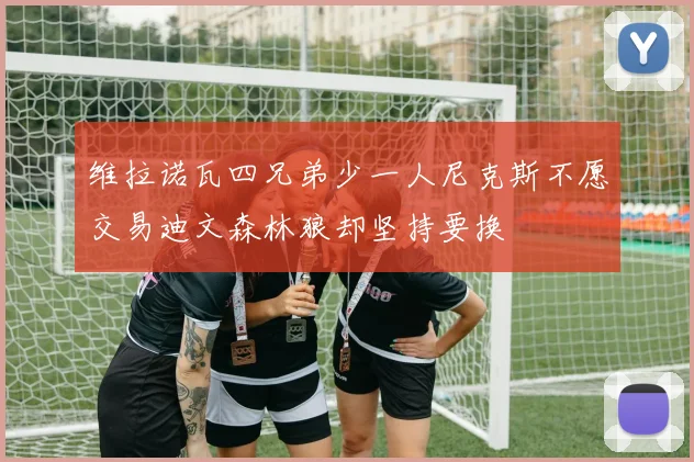 维拉诺瓦四兄弟少一人尼克斯不愿交易迪文森林狼却坚持要换