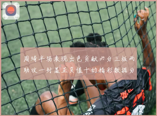 周琦半场表现出色贡献六分三板两助攻一封盖正负值十的精彩数据分析