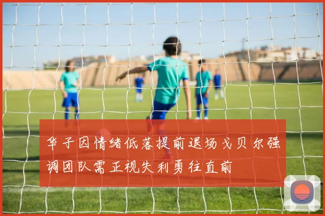 华子因情绪低落提前退场戈贝尔强调团队需正视失利勇往直前