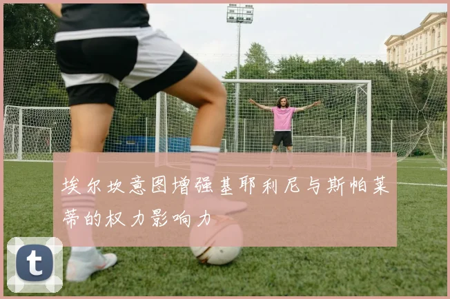 埃尔坎意图增强基耶利尼与斯帕莱蒂的权力影响力