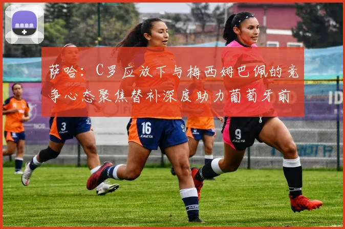 萨哈：C罗应放下与梅西姆巴佩的竞争心态聚焦替补深度助力葡萄牙前行
