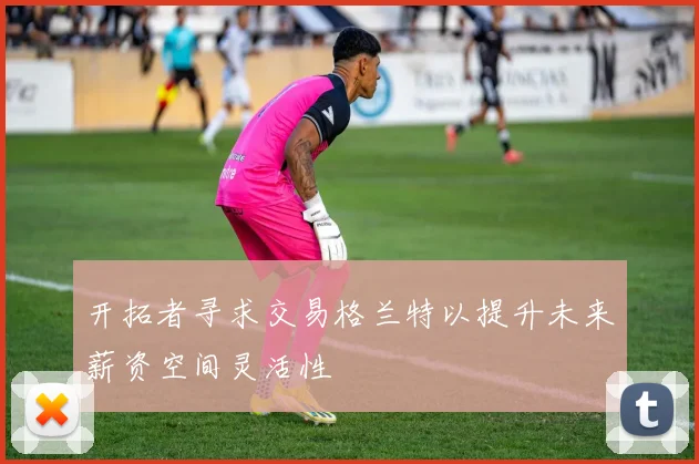 开拓者寻求交易格兰特以提升未来薪资空间灵活性