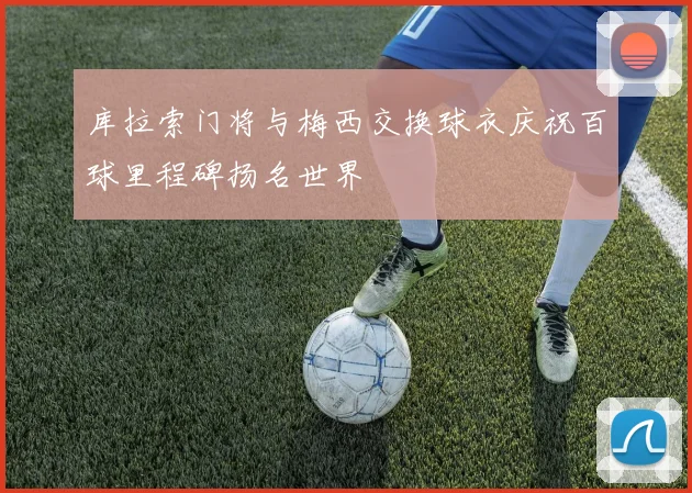 库拉索门将与梅西交换球衣庆祝百球里程碑扬名世界