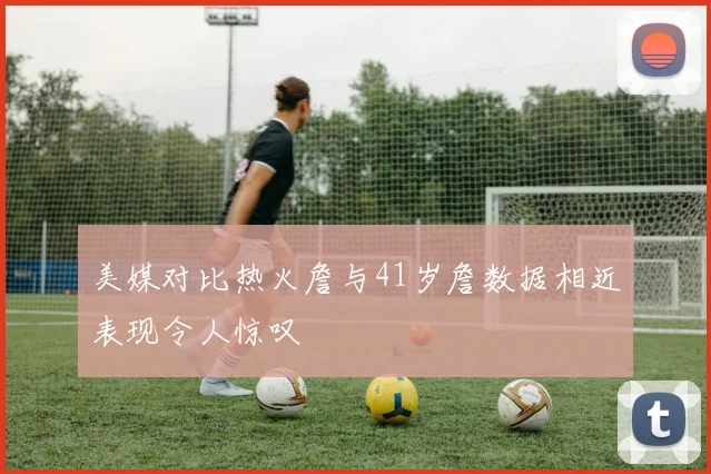 美媒对比热火詹与41岁詹数据相近表现令人惊叹