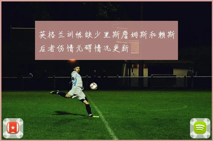 英格兰训练缺少里斯詹姆斯和赖斯后者伤情无碍情况更新