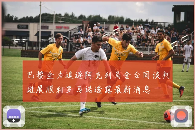 巴黎全力追逐阿克利乌舍合同谈判进展顺利罗马诺透露最新消息