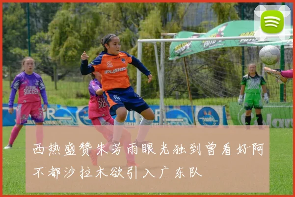 西热盛赞朱芳雨眼光独到曾看好阿不都沙拉木欲引入广东队