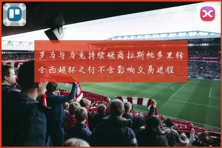罗马与马竞持续磋商拉斯帕多里转会西超杯之行不会影响交易进程